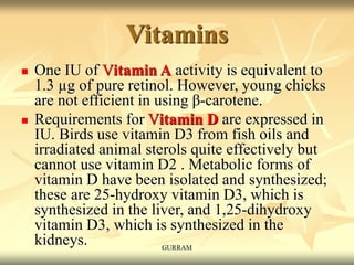 Vitamins
 One IU of Vitamin A activity is equivalent to
1.3 µg of pure retinol. However, young chicks
are not efficient in using β-carotene.
 Requirements for Vitamin D are expressed in
IU. Birds use vitamin D3 from fish oils and
irradiated animal sterols quite effectively but
cannot use vitamin D2 . Metabolic forms of
vitamin D have been isolated and synthesized;
these are 25-hydroxy vitamin D3, which is
synthesized in the liver, and 1,25-dihydroxy
vitamin D3, which is synthesized in the
kidneys. GURRAM
 