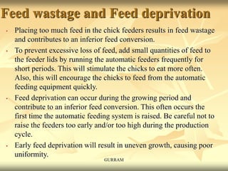 Feed wastage and Feed deprivation
• Placing too much feed in the chick feeders results in feed wastage
and contributes to an inferior feed conversion.
• To prevent excessive loss of feed, add small quantities of feed to
the feeder lids by running the automatic feeders frequently for
short periods. This will stimulate the chicks to eat more often.
Also, this will encourage the chicks to feed from the automatic
feeding equipment quickly.
• Feed deprivation can occur during the growing period and
contribute to an inferior feed conversion. This often occurs the
first time the automatic feeding system is raised. Be careful not to
raise the feeders too early and/or too high during the production
cycle.
• Early feed deprivation will result in uneven growth, causing poor
uniformity.
GURRAM
 