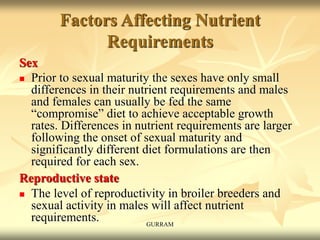 Factors Affecting Nutrient
Requirements
Sex
 Prior to sexual maturity the sexes have only small
differences in their nutrient requirements and males
and females can usually be fed the same
“compromise” diet to achieve acceptable growth
rates. Differences in nutrient requirements are larger
following the onset of sexual maturity and
significantly different diet formulations are then
required for each sex.
Reproductive state
 The level of reproductivity in broiler breeders and
sexual activity in males will affect nutrient
requirements. GURRAM
 