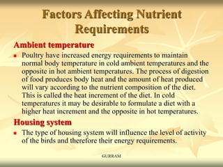 Factors Affecting Nutrient
Requirements
Ambient temperature
 Poultry have increased energy requirements to maintain
normal body temperature in cold ambient temperatures and the
opposite in hot ambient temperatures. The process of digestion
of food produces body heat and the amount of heat produced
will vary according to the nutrient composition of the diet.
This is called the heat increment of the diet. In cold
temperatures it may be desirable to formulate a diet with a
higher heat increment and the opposite in hot temperatures.
Housing system
 The type of housing system will influence the level of activity
of the birds and therefore their energy requirements.
GURRAM
 