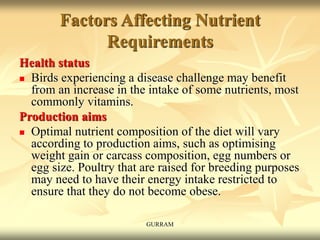 Factors Affecting Nutrient
Requirements
Health status
 Birds experiencing a disease challenge may benefit
from an increase in the intake of some nutrients, most
commonly vitamins.
Production aims
 Optimal nutrient composition of the diet will vary
according to production aims, such as optimising
weight gain or carcass composition, egg numbers or
egg size. Poultry that are raised for breeding purposes
may need to have their energy intake restricted to
ensure that they do not become obese.
GURRAM
 