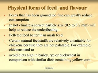 Physical form of feed and flavour
• Feeds that has been ground too fine can greatly reduce
consumption
• In hot climate a correct particle size (0.5 to 3.2 mm) will
help to reduce the underfeeding
• Pelleted feed better than mash feed.
• Certain natural feedstuffs are relatively unsuitable for
chickens because they are not palatable. For example,
chickens tend to
• avoid diets high in barley, rye or buckwheat in
comparison with similar diets containing yellow corn.
GURRAM
 