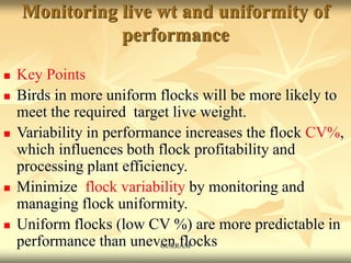 Monitoring live wt and uniformity of
performance
 Key Points
 Birds in more uniform flocks will be more likely to
meet the required target live weight.
 Variability in performance increases the flock CV%,
which influences both flock profitability and
processing plant efficiency.
 Minimize flock variability by monitoring and
managing flock uniformity.
 Uniform flocks (low CV %) are more predictable in
performance than uneven flocks
GURRAM
 