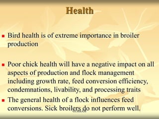 Health
 Bird health is of extreme importance in broiler
production
 Poor chick health will have a negative impact on all
aspects of production and flock management
including growth rate, feed conversion efficiency,
condemnations, livability, and processing traits
 The general health of a flock influences feed
conversions. Sick broilers do not perform well.
GURRAM
 