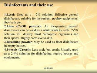 Disinfectants and their use
1.Lysol: Used as a 1-2% solution. Effective general
disinfectant, suitable for instrument; poultry equipments,
foot-bath etc;
2.Lime (CaOH powder): An inexpensive general
disinfectant can be used as a white wash to walls. 2-5%
solution will destroy most pathogenic organisms and
their spores. Highly corrosive to skin.
3.Bleaching powder: May be used as floor disinfectant
in empty houses.
4.Phenols (Cresol): Less toxic but costly. Usually used
as a 2-4% solution for disinfecting poultry houses and
equipments.
GURRAM
 