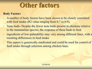 Other factors
Body Factors
• A number of body factors have been shown to be closely correlated
with feed intake (R2 value ranging from 0.7 to 0.9),
• Taste buds- Despite the fewer taste buds present in chickens relative
to the mammalian species, the response of these buds to feed
• ingredients of low-palatability may vary among different lines, with a
resulting differences in feed intake
• This aspect is genetically-medicated and could be used for control of
feed intake through selection among chicken lines
GURRAM
 