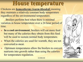 House temperature
Chickens are homeotherms (warm-blooded) meaning
they maintain a relatively constant body temperature
regardless of the environmental temperature.
Broilers perform best when there is minimal
variation in house temperature over a 24 hour period of
time.
 In a cool environment, broilers will eat more feed
but many of the calories they obtain from this feed
will be used to sustain normal body temperature.
 When the calories are used for warmth, they are not
converted to meat.
 Optimum temperatures allow the broilers to convert
nutrients into growth rather than using the calories
for temperature regulation.
GURRAM
 