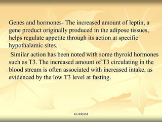 Genes and hormones- The increased amount of leptin, a
gene product originally produced in the adipose tissues,
helps regulate appetite through its action at specific
hypothalamic sites.
Similar action has been noted with some thyroid hormones
such as T3. The increased amount of T3 circulating in the
blood stream is often associated with increased intake, as
evidenced by the low T3 level at fasting.
GURRAM
 