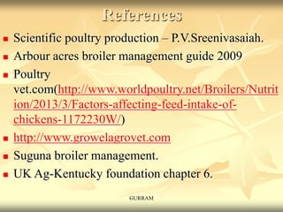 References
 Scientific poultry production – P.V.Sreenivasaiah.
 Arbour acres broiler management guide 2009
 Poultry
vet.com(http://www.worldpoultry.net/Broilers/Nutrit
ion/2013/3/Factors-affecting-feed-intake-of-
chickens-1172230W/)
 http://www.growelagrovet.com
 Suguna broiler management.
 UK Ag-Kentucky foundation chapter 6.
GURRAM
 