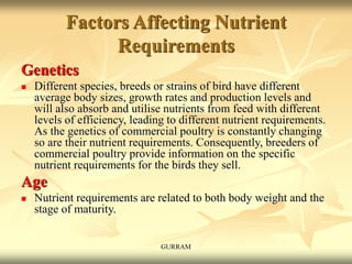 Factors Affecting Nutrient
Requirements
Genetics
 Different species, breeds or strains of bird have different
average body sizes, growth rates and production levels and
will also absorb and utilise nutrients from feed with different
levels of efficiency, leading to different nutrient requirements.
As the genetics of commercial poultry is constantly changing
so are their nutrient requirements. Consequently, breeders of
commercial poultry provide information on the specific
nutrient requirements for the birds they sell.
Age
 Nutrient requirements are related to both body weight and the
stage of maturity.
GURRAM
 