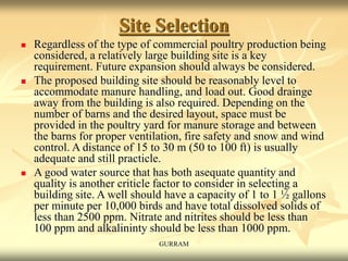 Site Selection
 Regardless of the type of commercial poultry production being
considered, a relatively large building site is a key
requirement. Future expansion should always be considered.
 The proposed building site should be reasonably level to
accommodate manure handling, and load out. Good drainge
away from the building is also required. Depending on the
number of barns and the desired layout, space must be
provided in the poultry yard for manure storage and between
the barns for proper ventilation, fire safety and snow and wind
control. A distance of 15 to 30 m (50 to 100 ft) is usually
adequate and still practicle.
 A good water source that has both asequate quantity and
quality is another criticle factor to consider in selecting a
building site. A well should have a capacity of 1 to 1 ½ gallons
per minute per 10,000 birds and have total dissolved solids of
less than 2500 ppm. Nitrate and nitrites should be less than
100 ppm and alkalininty should be less than 1000 ppm.
GURRAM
 