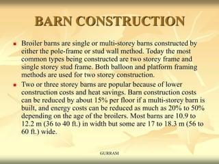 BARN CONSTRUCTION
 Broiler barns are single or multi-storey barns constructed by
either the pole-frame or stud wall method. Today the most
common types being constructed are two storey frame and
single storey stud frame. Both balloon and platform framing
methods are used for two storey construction.
 Two or three storey barns are popular because of lower
construction costs and heat savings. Barn construction costs
can be reduced by about 15% per floor if a multi-storey barn is
built, and energy costs can be reduced as much as 20% to 50%
depending on the age of the broilers. Most barns are 10.9 to
12.2 m (36 to 40 ft.) in width but some are 17 to 18.3 m (56 to
60 ft.) wide.
GURRAM
 