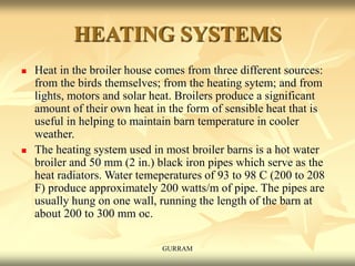 HEATING SYSTEMS
 Heat in the broiler house comes from three different sources:
from the birds themselves; from the heating sytem; and from
lights, motors and solar heat. Broilers produce a significant
amount of their own heat in the form of sensible heat that is
useful in helping to maintain barn temperature in cooler
weather.
 The heating system used in most broiler barns is a hot water
broiler and 50 mm (2 in.) black iron pipes which serve as the
heat radiators. Water temeperatures of 93 to 98 C (200 to 208
F) produce approximately 200 watts/m of pipe. The pipes are
usually hung on one wall, running the length of the barn at
about 200 to 300 mm oc.
GURRAM
 