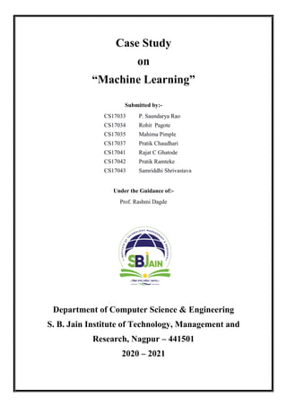 Case Study
on
“Machine Learning”
Submitted by:-
CS17033 P. Saundarya Rao
CS17034 Rohit Pagote
CS17035 Mahima Pimple
CS17037 Pratik Chaudhari
CS17041 Rajat C Ghatode
CS17042 Pratik Ramteke
CS17043 Samriddhi Shrivastava
Under the Guidance of:-
Prof. Rashmi Dagde
Department of Computer Science & Engineering
S. B. Jain Institute of Technology, Management and
Research, Nagpur – 441501
2020 – 2021
 