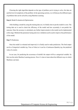 8 | P a g e
Department of Computer Science & Engineering
Choosing the right algorithm depends on the type of problem you’re trying to solve, the data set
and the level of complexity of the problem. In the upcoming sections, we will discuss the different types
of problems that can be solved by using Machine Learning.
Step 6: Model Evaluation & Optimization
After building a model by using the training data set, it is finally time to put the model to a test. The
testing data set is used to check the efficiency of the model and how accurately it can predict the
outcome. Once the accuracy is calculated, any further improvements in the model can be implemented
at this stage. Methods like parameter tuning and cross-validation can be used to improve the performance
of the model.
Step 7: Predictions
Once the model is evaluated and improved, it is finally used to make predictions. The final output
can be a Categorical variable (eg. True or False) or it can be a Continuous Quantity (eg. the predicted
value of a stock).
In our case, for predicting the occurrence of rainfall, the output will be a categorical variable. So
that was the entire Machine Learning process. Now it’s time to learn about the different ways in which
Machines can learn.
 