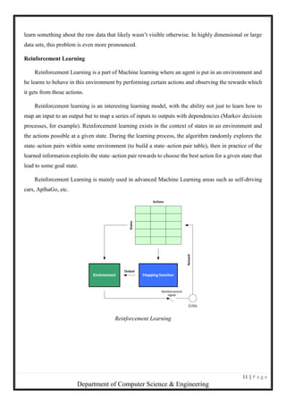 11 | P a g e
Department of Computer Science & Engineering
learn something about the raw data that likely wasn’t visible otherwise. In highly dimensional or large
data sets, this problem is even more pronounced.
Reinforcement Learning
Reinforcement Learning is a part of Machine learning where an agent is put in an environment and
he learns to behave in this environment by performing certain actions and observing the rewards which
it gets from those actions.
Reinforcement learning is an interesting learning model, with the ability not just to learn how to
map an input to an output but to map a series of inputs to outputs with dependencies (Markov decision
processes, for example). Reinforcement learning exists in the context of states in an environment and
the actions possible at a given state. During the learning process, the algorithm randomly explores the
state–action pairs within some environment (to build a state–action pair table), then in practice of the
learned information exploits the state–action pair rewards to choose the best action for a given state that
lead to some goal state.
Reinforcement Learning is mainly used in advanced Machine Learning areas such as self-driving
cars, AplhaGo, etc.
Reinforcement Learning
 