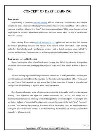 13 | P a g e
Department of Computer Science & Engineering
CONCEPT OF DEEP LEARNING
Deep learning
Deep learning is a subset of machine learning, which is essentially a neural network with three or
more layers. These neural networks attempt to simulate the behavior of the human brain—albeit far from
matching its ability—allowing it to “learn” from large amounts of data. While a neural network with a
single layer can still make approximate predictions, additional hidden layers can help to optimize and
refine for accuracy.
Deep learning drives many artificial intelligence (AI) applications and services that improve
automation, performing analytical and physical tasks without human intervention. Deep learning
technology lies behind everyday products and services (such as digital assistants, voice-enabled TV
remotes, and credit card fraud detection) as well as emerging technologies (such as self-driving cars).
Deep learning vs. Machine learning
If deep learning is a subset of machine learning, how do they differ? Deep learning distinguishes
itself from classical machine learning by the type of data that it works with and the methods in which it
learns.
Machine learning algorithms leverage structured, labeled data to make predictions—meaning that
specific features are defined from the input data for the model and organized into tables. This doesn’t
necessarily mean that it doesn’t use unstructured data; it just means that if it does, it generally goes
through some pre-processing to organize it into a structured format.
Deep learning eliminates some of data pre-processing that is typically involved with machine
learning. These algorithms can ingest and process unstructured data, like text and images, and it
automates feature extraction, removing some of the dependency on human experts. For example, let’s
say that we had a set of photos of different pets, and we wanted to categorize by “cat”, “dog”, “hamster”,
et cetera. Deep learning algorithms can determined which features (e.g. ears) are most important to
distinguish each animal from another. In machine learning, this hierarchy of features is established
manually by a human expert.
 