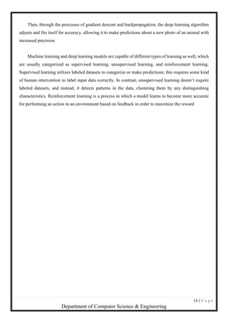 14 | P a g e
Department of Computer Science & Engineering
Then, through the processes of gradient descent and backpropagation, the deep learning algorithm
adjusts and fits itself for accuracy, allowing it to make predictions about a new photo of an animal with
increased precision.
Machine learning and deep learning models are capable of different types of learning as well, which
are usually categorized as supervised learning, unsupervised learning, and reinforcement learning.
Supervised learning utilizes labeled datasets to categorize or make predictions; this requires some kind
of human intervention to label input data correctly. In contrast, unsupervised learning doesn’t require
labeled datasets, and instead, it detects patterns in the data, clustering them by any distinguishing
characteristics. Reinforcement learning is a process in which a model learns to become more accurate
for performing an action in an environment based on feedback in order to maximize the reward
 