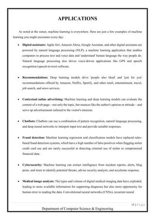 15 | P a g e
Department of Computer Science & Engineering
APPLICATIONS
As noted at the outset, machine learning is everywhere. Here are just a few examples of machine
learning you might encounter every day:
 Digital assistants: Apple Siri, Amazon Alexa, Google Assistant, and other digital assistants are
powered by natural language processing (NLP), a machine learning application that enables
computers to process text and voice data and 'understand' human language the way people do.
Natural language processing also drives voice-driven applications like GPS and speech
recognition (speech-to-text) software.
 Recommendations: Deep learning models drive 'people also liked' and 'just for you'
recommendations offered by Amazon, Netflix, Spotify, and other retail, entertainment, travel,
job search, and news services.
 Contextual online advertising: Machine learning and deep learning models can evaluate the
content of a web page—not only the topic, but nuances like the author's opinion or attitude—and
serve up advertisements tailored to the visitor's interests.
 Chatbots: Chatbots can use a combination of pattern recognition, natural language processing,
and deep neural networks to interpret input text and provide suitable responses.
 Fraud detection: Machine learning regression and classification models have replaced rules-
based fraud detection systems, which have a high number of false positives when flagging stolen
credit card use and are rarely successful at detecting criminal use of stolen or compromised
financial data.
 Cybersecurity: Machine learning can extract intelligence from incident reports, alerts, blog
posts, and more to identify potential threats, advise security analysts, and accelerate response.
 Medical image analysis: The types and volume of digital medical imaging data have exploded,
leading to more available information for supporting diagnoses but also more opportunity for
human error in reading the data. Convolutional neural networks (CNNs), recurrent neural
 