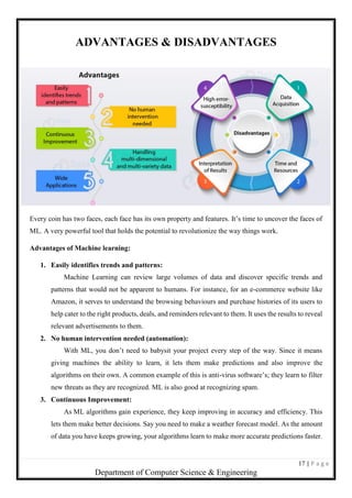 17 | P a g e
Department of Computer Science & Engineering
ADVANTAGES & DISADVANTAGES
Every coin has two faces, each face has its own property and features. It’s time to uncover the faces of
ML. A very powerful tool that holds the potential to revolutionize the way things work.
Advantages of Machine learning:
1. Easily identifies trends and patterns:
Machine Learning can review large volumes of data and discover specific trends and
patterns that would not be apparent to humans. For instance, for an e-commerce website like
Amazon, it serves to understand the browsing behaviours and purchase histories of its users to
help cater to the right products, deals, and reminders relevant to them. It uses the results to reveal
relevant advertisements to them.
2. No human intervention needed (automation):
With ML, you don’t need to babysit your project every step of the way. Since it means
giving machines the ability to learn, it lets them make predictions and also improve the
algorithms on their own. A common example of this is anti-virus software’s; they learn to filter
new threats as they are recognized. ML is also good at recognizing spam.
3. Continuous Improvement:
As ML algorithms gain experience, they keep improving in accuracy and efficiency. This
lets them make better decisions. Say you need to make a weather forecast model. As the amount
of data you have keeps growing, your algorithms learn to make more accurate predictions faster.
 
