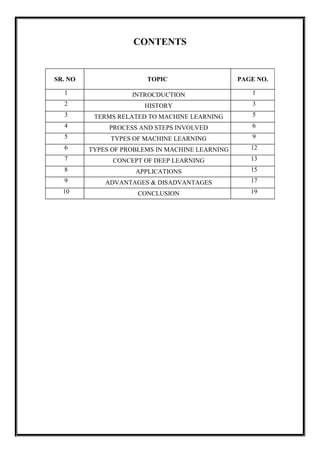 CONTENTS
SR. NO TOPIC PAGE NO.
1 INTROCDUCTION 1
2 HISTORY 3
3 TERMS RELATED TO MACHINE LEARNING 5
4 PROCESS AND STEPS INVOLVED 6
5 TYPES OF MACHINE LEARNING 9
6 TYPES OF PROBLEMS IN MACHINE LEARNING 12
7 CONCEPT OF DEEP LEARNING 13
8 APPLICATIONS 15
9 ADVANTAGES & DISADVANTAGES 17
10 CONCLUSION 19
 
