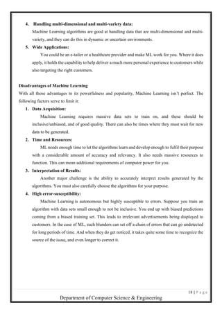 18 | P a g e
Department of Computer Science & Engineering
4. Handling multi-dimensional and multi-variety data:
Machine Learning algorithms are good at handling data that are multi-dimensional and multi-
variety, and they can do this in dynamic or uncertain environments.
5. Wide Applications:
You could be an e-tailer or a healthcare provider and make ML work for you. Where it does
apply, it holds the capability to help deliver a much more personal experience to customers while
also targeting the right customers.
Disadvantages of Machine Learning
With all those advantages to its powerfulness and popularity, Machine Learning isn’t perfect. The
following factors serve to limit it:
1. Data Acquisition:
Machine Learning requires massive data sets to train on, and these should be
inclusive/unbiased, and of good quality. There can also be times where they must wait for new
data to be generated.
2. Time and Resources:
ML needs enough time to let the algorithms learn and develop enough to fulfil their purpose
with a considerable amount of accuracy and relevancy. It also needs massive resources to
function. This can mean additional requirements of computer power for you.
3. Interpretation of Results:
Another major challenge is the ability to accurately interpret results generated by the
algorithms. You must also carefully choose the algorithms for your purpose.
4. High error-susceptibility:
Machine Learning is autonomous but highly susceptible to errors. Suppose you train an
algorithm with data sets small enough to not be inclusive. You end up with biased predictions
coming from a biased training set. This leads to irrelevant advertisements being displayed to
customers. In the case of ML, such blunders can set off a chain of errors that can go undetected
for long periods of time. And when they do get noticed, it takes quite some time to recognize the
source of the issue, and even longer to correct it.
 