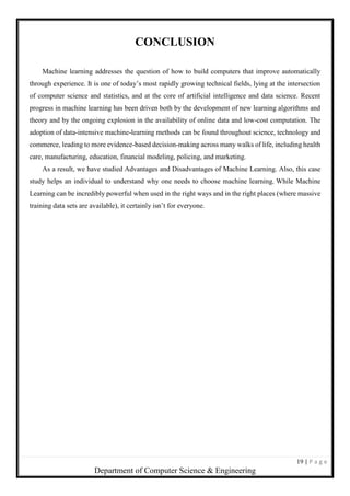 19 | P a g e
Department of Computer Science & Engineering
CONCLUSION
Machine learning addresses the question of how to build computers that improve automatically
through experience. It is one of today’s most rapidly growing technical fields, lying at the intersection
of computer science and statistics, and at the core of artificial intelligence and data science. Recent
progress in machine learning has been driven both by the development of new learning algorithms and
theory and by the ongoing explosion in the availability of online data and low-cost computation. The
adoption of data-intensive machine-learning methods can be found throughout science, technology and
commerce, leading to more evidence-based decision-making across many walks of life, including health
care, manufacturing, education, financial modeling, policing, and marketing.
As a result, we have studied Advantages and Disadvantages of Machine Learning. Also, this case
study helps an individual to understand why one needs to choose machine learning. While Machine
Learning can be incredibly powerful when used in the right ways and in the right places (where massive
training data sets are available), it certainly isn’t for everyone.
 