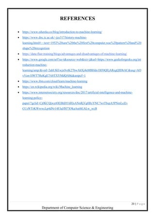 20 | P a g e
Department of Computer Science & Engineering
REFERENCES
 https://www.edureka.co/blog/introduction-to-machine-learning/
 https://www.doc.ic.ac.uk/~jce317/history-machine-
learning.html#:~:text=1952%20saw%20the%20first%20computer,was%20pattern%20and%20
shape%20recognition
 https://data-flair.training/blogs/advantages-and-disadvantages-of-machine-learning/
 https://www.google.com/url?sa=t&source=web&rct=j&url=https://www.geeksforgeeks.org/int
roduction-machine-
learning/amp/&ved=2ahUKEwjx9vrK27bwAhXj4nMBHdo1B50QFjARegQIDhAC&usg=AO
vVaw1IWT7HeKgE7A8TXYMdQAbk&ampcf=1
 https://www.ibm.com/cloud/learn/machine-learning
 https://en.wikipedia.org/wiki/Machine_learning
 https://www.internetsociety.org/resources/doc/2017/artificial-intelligence-and-machine-
learning-policy-
paper/?gclid=Cj0KCQjwytOEBhD5ARIsANnRjVg0ByYNC7wrTbspA5PNmLeZr-
CCsWTrKWwwcLp4dNr14FJaJfH7X9kaAnrbEALw_wcB
 