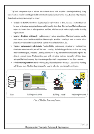 2 | P a g e
Department of Computer Science & Engineering
Top Tier companies such as Netflix and Amazon build such Machine Learning models by using
tons of data in order to identify profitable opportunities and avoid unwanted risks. Reasons why Machine
Learning is so important, are given below:
 Increase in Data Generation: Due to excessive production of data, we need a method that can
be used to structure, analyze and draw useful insights from data. This is where Machine Learning
comes in. It uses data to solve problems and find solutions to the most complex tasks faced by
organizations.
 Improve Decision Making: By making use of various algorithms, Machine Learning can be
used to make better business decisions. For example, Machine Learning is used to forecast sales,
predict downfalls in the stock market, identify risks and anomalies, etc.
 Uncover patterns & trends in data: Finding hidden patterns and extracting key insights from
data is the most essential part of Machine Learning. By building predictive models and using
statistical techniques, Machine Learning allows you to dig beneath the surface and explore the
data at a minute scale. Understanding data and extracting patterns manually will take days,
whereas Machine Learning algorithms can perform such computations in less than a second.
 Solve complex problems: From detecting the genes linked to the deadly ALS disease to building
self-driving cars, Machine Learning can be used to solve the most complex problems.
Flow of Machine Learning Process
 