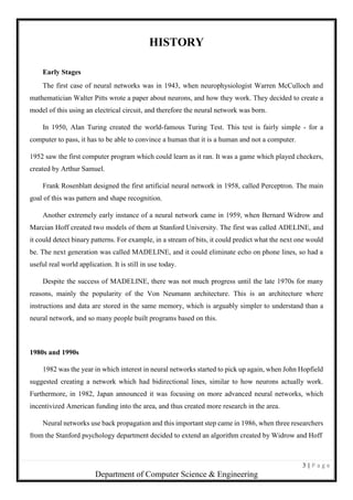 3 | P a g e
Department of Computer Science & Engineering
HISTORY
Early Stages
The first case of neural networks was in 1943, when neurophysiologist Warren McCulloch and
mathematician Walter Pitts wrote a paper about neurons, and how they work. They decided to create a
model of this using an electrical circuit, and therefore the neural network was born.
In 1950, Alan Turing created the world-famous Turing Test. This test is fairly simple - for a
computer to pass, it has to be able to convince a human that it is a human and not a computer.
1952 saw the first computer program which could learn as it ran. It was a game which played checkers,
created by Arthur Samuel.
Frank Rosenblatt designed the first artificial neural network in 1958, called Perceptron. The main
goal of this was pattern and shape recognition.
Another extremely early instance of a neural network came in 1959, when Bernard Widrow and
Marcian Hoff created two models of them at Stanford University. The first was called ADELINE, and
it could detect binary patterns. For example, in a stream of bits, it could predict what the next one would
be. The next generation was called MADELINE, and it could eliminate echo on phone lines, so had a
useful real world application. It is still in use today.
Despite the success of MADELINE, there was not much progress until the late 1970s for many
reasons, mainly the popularity of the Von Neumann architecture. This is an architecture where
instructions and data are stored in the same memory, which is arguably simpler to understand than a
neural network, and so many people built programs based on this.
1980s and 1990s
1982 was the year in which interest in neural networks started to pick up again, when John Hopfield
suggested creating a network which had bidirectional lines, similar to how neurons actually work.
Furthermore, in 1982, Japan announced it was focusing on more advanced neural networks, which
incentivized American funding into the area, and thus created more research in the area.
Neural networks use back propagation and this important step came in 1986, when three researchers
from the Stanford psychology department decided to extend an algorithm created by Widrow and Hoff
 