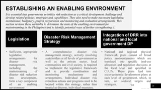 WOODGROVE
BANK
ESTABLISHING AN ENABLING ENVIRONMENT
20
It is essential that governments prioritize risk reduction as a critical development challenge and
develop related policies, strategies and capabilities. They also need to make necessary legislative,
institutional, budgetary, project preparation and monitoring and evaluation arrangements. This
section reviews these variables to determine the state of the enabling environment for
mainstreaming in the Philippines and to identify potential ways of further strengthening it.
Legislation
• Sufficient, appropriate
legislative
arrangements for
disaster risk
management,
including the
mainstreaming of
disaster risk reduction
into development,
form a key component
of an enabling
environment
Disaster Risk Management
Strategy
• A comprehensive disaster risk
management strategy, actively involving
stakeholders at all levels of government as
well as the private sector, local
communities and civil society, is required
to implement the legislative framework
and to provide coordination and
monitoring mechanisms and
arrangements. Individual disaster risk
reduction actions and programs need to be
located within this strategy, rather than
treated as discrete, individual measures.
Integration of DRR into
national and local
government DP
• National and regional physical
framework plans consist of broad
policy pronouncements which are
translated into specific land-use
allocation and regulation decisions at
the local level and specified in
CLUPs. These plans feed into
socio-economic development plans at
each level of government, which, in
turn, set sectoral targets and
strategies.
 
