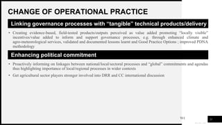 WOODGROVE
BANK
CHANGE OF OPERATIONAL PRACTICE
21
Linking governance processes with “tangible” technical products/delivery
• Creating evidence-based, field-tested products/outputs perceived as value added promoting “locally visible”
incentives/value added to inform and support governance processes, e.g. through enhanced climate and
agro-meteorological services, validated and documented lessons learnt and Good Practice Options ; improved PDNA
methodology
Enhancing political commitment
• Proactively informing on linkages between national/local/sectoral processes and “global” commitments and agendas
thus highlighting importance of local/regional processes in wider contexts
• Get agricultural sector players stronger involved into DRR and CC international discussion
 