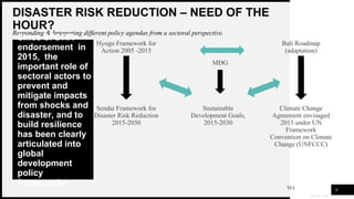 WOODGROVE
BANK
DISASTER RISK REDUCTION – NEED OF THE
HOUR?
Responding & Integrating different policy agendas from a sectoral perspective.
9
Since SFDRR
endorsement in
2015, the
important role of
sectoral actors to
prevent and
mitigate impacts
from shocks and
disaster, and to
build resilience
has been clearly
articulated into
global
development
policy
frameworks
Hyogo Framework for
Action 2005 -2015
Sendai Framework for
Disaster Risk Reduction
2015-2030
Sustainable
Development Goals,
2015-2030
Climate Change
Agreement envisaged
2015 under UN
Framework
Convention on Climate
Change (UNFCCC)
Bali Roadmap
(adaptation)
MDG
 