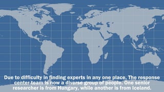 Due to difficulty in finding experts in any one place, The response
center team is now a diverse group of people. One senior
researcher is from Hungary, while another is from Iceland.
 