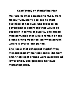           Case Study on Marketing Plan<br />Ms Parekh after completing M.Sc. from Nagpur University decided to start business of her own. She focuses on developing a detergent that would be superior in terms of quality. She added mild perfumes that would remain on the cloths giving fresh feeling when person wears it over a long period.<br />She knew that detergent market was monopolized by multinationals like Surf and Ariel; local brands were available at lower price. She prepares her own marketing plan.   <br />,[object Object]
