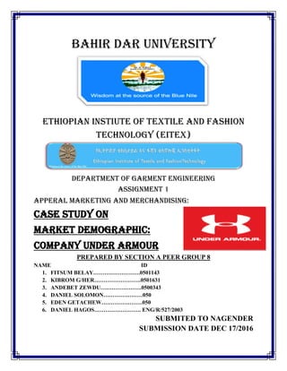BAHIR DAR UNIVERSITY
ETHIOPIAN INSTIUTE OF TEXTILE AND FASHION
TECHNOLOGY (EITEX)
DEPARTMENT OF GARMENT ENGINEERING
ASSIGNMENT 1
APPERAL MARKETING AND MERCHANDISING:
CASE STUDY ON
MARKET DEMOGRAPHIC:
COMPANY UNDER ARMOUR
PREPARED BY SECTION A PEER GROUP 8
NAME ID
1. FITSUM BELAY…………………….0501143
2. KIBROM G/HER…………………….0501631
3. ANDEBET ZEWDU………………….0500343
4. DANIEL SOLOMON…………………050
5. EDEN GETACHEW………………….050
6. DANIEL HAGOS……………………. ENG/R/527/2003
SUBMITED TO NAGENDER
SUBMISSION DATE DEC 17/2016
 