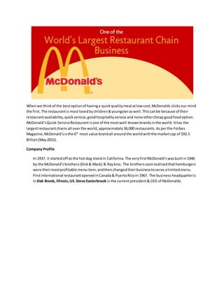Whenwe thinkof the bestoptionof havinga quickqualitymeal atlow cost; McDonalds clicksour mind
the first. The restaurantis mostlovedbychildren&youngsteraswell. Thiscanbe because of their
restaurantavailability,quickservice,goodhospitalityservice and none othercheap goodfoodoption.
McDonald’sQuick-ServiceRestaurantisone of the mostwell-knownbrandsinthe world. Ithas the
largestrestaurantchains all overthe world,approximately36,000 restaurants. Asperthe Forbes
Magazine,McDonald’sisthe 6th
most value brandall aroundthe worldwiththe marketcap of $92.5
Billion(May2015).
Company Profile
In 1937, it started off as the hot dog standin California. The veryfirstMcDonald’swasbuiltin1940
by the McDonald’s brothers(Dick& Mack) & Raykroc. The brotherssoonrealizedthathamburgers
were theirmostprofitable menuitem, andthenchangedtheirbusinesstoserve alimitedmenu.
Firstinternational restaurantopenedinCanada& PuertoRicoin 1967. The business headquarteris
inOak Brook, Illinois, US.Steve Easterbrook is the currentpresident&CEO of McDonalds.
 