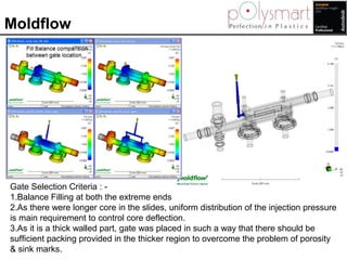 Moldflow
Gate Selection Criteria : -
1.Balance Filling at both the extreme ends
2.As there were longer core in the slides,...