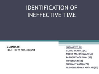 IDENTIFICATION OF
               INEFFECTIVE TIME




GUIDED BY:                 SUBMITTED BY:
PROF. PRIYA KHANDEKAR      GOPAL BHATTAD(42)
                           MOHIT MAHESHWARI(55)
                           PARIKSHIT AGRAWAL(58)
                           PIYUSH JAIN(61)
                           SHRIKANT ASAWA(77)
                           YASHOWARDHAN KOTHARI(87)
 