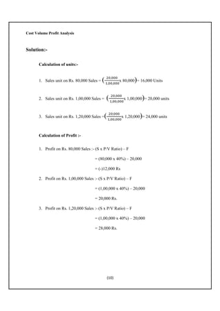 Cost Volume Profit Analysis

Solution:Calculation of units:-

1. Sales unit on Rs. 80,000 Sales =

ଶ଴,଴଴଴
( ଵ,଴଴,଴଴଴x 80,000)= 16,000 Units

2. Sales unit on Rs. 1,00,000 Sales =

3. Sales unit on Rs. 1,20,000 Sales =

ଶ଴,଴଴଴
( ଵ,଴଴,଴଴଴x 1,00,000)= 20,000 units

ଶ଴,଴଴଴
( ଵ,଴଴,଴଴଴x 1,20,000)= 24,000 units

Calculation of Profit :1. Profit on Rs. 80,000 Sales :- (S x P/V Ratio) – F
= (80,000 x 40%) – 20,000
= (-)12,000 Rs
2. Profit on Rs. 1,00,000 Sales :- (S x P/V Ratio) – F
= (1,00,000 x 40%) – 20,000
= 20,000 Rs.
3. Profit on Rs. 1,20,000 Sales :- (S x P/V Ratio) – F
= (1,00,000 x 40%) – 20,000
= 28,000 Rs.

(10)

 