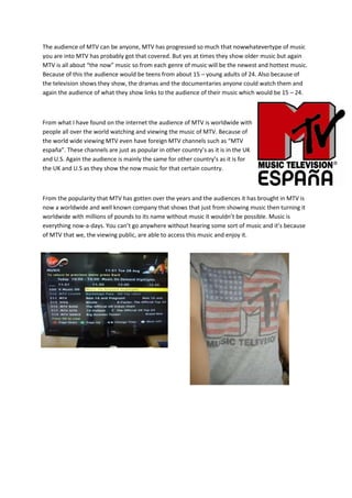 The audience of MTV can be anyone, MTV has progressed so much that nowwhatevertype of music
you are into MTV has probably got that covered. But yes at times they show older music but again
MTV is all about “the now” music so from each genre of music will be the newest and hottest music.
Because of this the audience would be teens from about 15 – young adults of 24. Also because of
the television shows they show, the dramas and the documentaries anyone could watch them and
again the audience of what they show links to the audience of their music which would be 15 – 24.



From what I have found on the internet the audience of MTV is worldwide with
people all over the world watching and viewing the music of MTV. Because of
the world wide viewing MTV even have foreign MTV channels such as “MTV
españa”. These channels are just as popular in other country’s as it is in the UK
and U.S. Again the audience is mainly the same for other country’s as it is for
the UK and U.S as they show the now music for that certain country.



From the popularity that MTV has gotten over the years and the audiences it has brought in MTV is
now a worldwide and well known company that shows that just from showing music then turning it
worldwide with millions of pounds to its name without music it wouldn’t be possible. Music is
everything now-a-days. You can’t go anywhere without hearing some sort of music and it’s because
of MTV that we, the viewing public, are able to access this music and enjoy it.
 