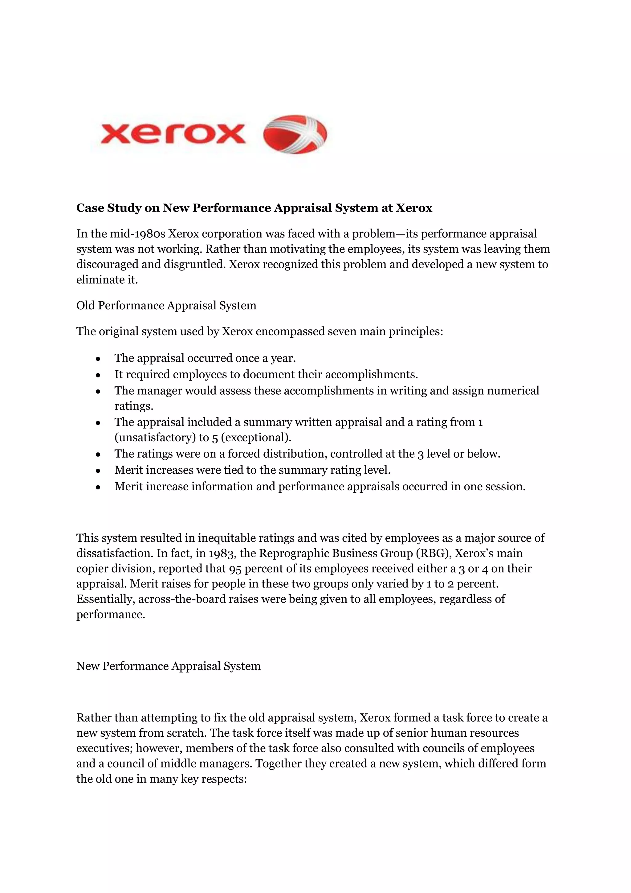 Case Study on New Performance Appraisal System at Xerox<br />In the mid-1980s Xerox corporation was faced with a problem—its performance appraisal system was not working. Rather than motivating the employees, its system was leaving them discouraged and disgruntled. Xerox recognized this problem and developed a new system to eliminate it.<br />Old Performance Appraisal System<br />The original system used by Xerox encompassed seven main principles:<br />The appraisal occurred once a year.