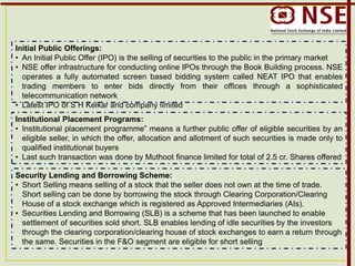 Initial Public Offerings:
• An Initial Public Offer (IPO) is the selling of securities to the public in the primary market
• NSE offer infrastructure for conducting online IPOs through the Book Building process. NSE
operates a fully automated screen based bidding system called NEAT IPO that enables
trading members to enter bids directly from their offices through a sophisticated
telecommunication network
• Latest IPO of S H Kelkar and company limited
Institutional Placement Programs:
• Institutional placement programme” means a further public offer of eligible securities by an
eligible seller, in which the offer, allocation and allotment of such securities is made only to
qualified institutional buyers
• Last such transaction was done by Muthoot finance limited for total of 2.5 cr. Shares offered
Security Lending and Borrowing Scheme:
• Short Selling means selling of a stock that the seller does not own at the time of trade.
Short selling can be done by borrowing the stock through Clearing Corporation/Clearing
House of a stock exchange which is registered as Approved Intermediaries (AIs).
• Securities Lending and Borrowing (SLB) is a scheme that has been launched to enable
settlement of securities sold short. SLB enables lending of idle securities by the investors
through the clearing corporation/clearing house of stock exchanges to earn a return through
the same. Securities in the F&O segment are eligible for short selling
 