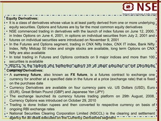 Equity Derivatives:
• It is a class of derivatives whose value is at least partly derived from one or more underlying
equity securities. Options and futures are by far the most common equity derivatives
• NSE commenced trading in derivatives with the launch of index futures on June 12, 2000,
in Index Options on June 4, 2001, in options on individual securities from July 2, 2001 and
futures on individual securities were introduced on November 9, 2001
• In the Futures and Options segment, trading in CNX Nifty Index, CNX IT index, Bank Nifty
Index, Nifty Midcap 50 index and single stocks are available, long term Options on CNX
Nifty are also available
• In total trading in Futures and Options contracts on 9 major indices and more than 100
securities is available
• NSCCL is the clearing and settlement agency for all deals executed on the Derivatives
segmentCurrency Derivatives:
• A currency future, also known as FX future, is a futures contract to exchange one
currency for another at a specified date in the future at a price (exchange rate) that is fixed
on the purchase date
• Currency Derivatives are available on four currency pairs viz. US Dollars (USD), Euro
(EUR), Great Britain Pound (GBP) and Japanese Yen (JPY)
• The exchange launched its currency futures trading platform on 29th August, 2008,
Currency Options was introduced on October 29, 2010
• Trading is done Indian rupees and then converted to respective currency on basis of
ongoing RBI exchange rates
• National Securities Clearing Corporation Limited (NSCCL) is the clearing and settlement
agency for all deals executed on the Currency Derivatives segment
 