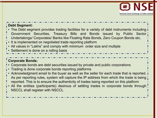 Debt Segment:
• The Debt segment provides trading facilities for a variety of debt instruments including
Government Securities, Treasury Bills and Bonds issued by Public Sector
Undertakings/ Corporates/ Banks like Floating Rate Bonds, Zero Coupon Bonds etc.
• It is implemented on negotiated trade reporting platform
• All values in “Lakhs” and comply with minimum order size and multiple
• Settlement is done on a rolling basis
Corporate Bonds:
• Corporate bonds are debt securities issued by private and public corporations
• Trading is done corporate bonds reporting platforms
• Acknowledgment email to the buyer as well as the seller for each trade that is reported.
As per reporting rules, system will capture the IP address from which the trade is being
reported. This is to ensure the authenticity of trades being reported on this platform
• All the entities (participants) desirous of settling trades in corporate bonds through
NSCCL shall register with NSCCL
 