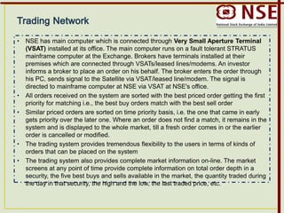 • NSE has main computer which is connected through Very Small Aperture Terminal
(VSAT) installed at its office. The main computer runs on a fault tolerant STRATUS
mainframe computer at the Exchange. Brokers have terminals installed at their
premises which are connected through VSATs/leased lines/modems. An investor
informs a broker to place an order on his behalf. The broker enters the order through
his PC, sends signal to the Satellite via VSAT/leased line/modem. The signal is
directed to mainframe computer at NSE via VSAT at NSE's office.
• All orders received on the system are sorted with the best priced order getting the first
priority for matching i.e., the best buy orders match with the best sell order
• Similar priced orders are sorted on time priority basis, i.e. the one that came in early
gets priority over the later one. Where an order does not find a match, it remains in the
system and is displayed to the whole market, till a fresh order comes in or the earlier
order is cancelled or modified.
• The trading system provides tremendous flexibility to the users in terms of kinds of
orders that can be placed on the system
• The trading system also provides complete market information on-line. The market
screens at any point of time provide complete information on total order depth in a
security, the five best buys and sells available in the market, the quantity traded during
the day in that security, the high and the low, the last traded price, etc.
 