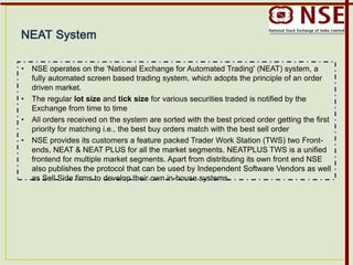 • NSE operates on the 'National Exchange for Automated Trading' (NEAT) system, a
fully automated screen based trading system, which adopts the principle of an order
driven market.
• The regular lot size and tick size for various securities traded is notified by the
Exchange from time to time
• All orders received on the system are sorted with the best priced order getting the first
priority for matching i.e., the best buy orders match with the best sell order
• NSE provides its customers a feature packed Trader Work Station (TWS) two Front-
ends, NEAT & NEAT PLUS for all the market segments. NEATPLUS TWS is a unified
frontend for multiple market segments. Apart from distributing its own front end NSE
also publishes the protocol that can be used by Independent Software Vendors as well
as Sell Side firms to develop their own in-house systems.
 