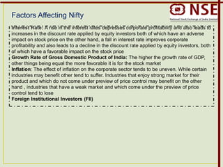 Factors Affecting Nifty
Interest Rate: A rise in the interest rates depresses corporate profitability and also leads to
increases in the discount rate applied by equity investors both of which have an adverse
impact on stock price on the other hand, a fall in interest rate improves corporate
profitability and also leads to a decline in the discount rate applied by equity investors, both
of which have a favorable impact on the stock price
Growth Rate of Gross Domestic Product of India: The higher the growth rate of GDP,
other things being equal the more favorable it is for the stock market
Inflation: The effect of inflation on the corporate sector tends to be uneven. While certain
industries may benefit other tend to suffer. Industries that enjoy strong market for their
product and which do not come under preview of price control may benefit on the other
hand , industries that have a weak market and which come under the preview of price
control tend to lose
Foreign Institutional Investors (FII)
 