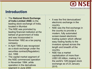 • The National Stock Exchange
of India Limited (NSE) is the
leading stock exchange of India,
located in Mumbai
• The NSE was promoted by
leading financial institution at the
behest of government of India
and was incorporated in
November 1992 as a tax paying
company
• In April 1993,it was recognized
as a stock exchange under the
securities contract(Regulation)
Act, 1956
• The capital market segment of
the NSE commenced operation
in November 1994 ,while
operation in the derivatives
segment in June 2000
• It was the first demutualized
electronic exchange in the
country.
• NSE was the first exchange in
the country to provide a
modern, fully automated
screen-based electronic
trading system which offered
easy trading facility to the
investors spread across the
length and breadth of the
country.
• NSE has a market
capitalization of more than
US$1.65 trillion, making it is
the world’s 12th-largest stock
exchange as of 23 January
2015.
 