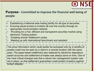 • Establishing a National wide trading facility for all type of securities.
• Ensuring equal access to investor all over the country through an
appropriate communication network.
• Providing for a Fair, efficient and transparent securities market using
electronic Trading system.
• Enabling shorter Settlement cycles.
• Meeting up with international benchmark and standard
The price information which could earlier be accessed only by a handful of
people could now be seen by a client in a remote location with the same
ease. The paper-based settlement was replaced by electronic depository-
based accounts and settlement of trades was always done on time. One of
the most critical changes was that a robust risk management system was
set in place, so that settlement guarantees could protect investors against
broker defaults.
 